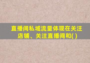 直播间私域流量体现在关注店铺、关注直播间和( )